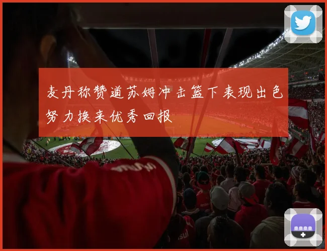 麦丹称赞道苏姆冲击篮下表现出色努力换来优秀回报