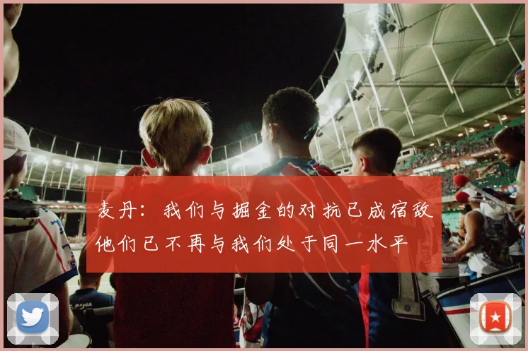 麦丹：我们与掘金的对抗已成宿敌他们已不再与我们处于同一水平