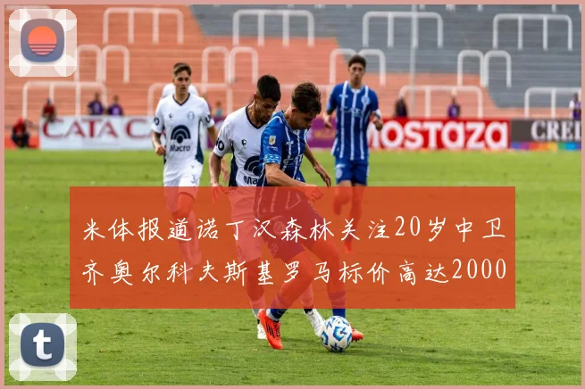 米体报道诺丁汉森林关注20岁中卫齐奥尔科夫斯基罗马标价高达2000万欧元