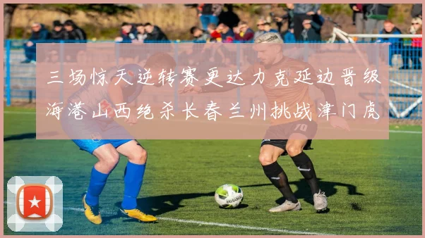 三场惊天逆转赛更达力克延边晋级海港山西绝杀长春兰州挑战津门虎