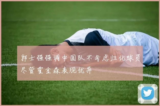 郭士强强调中国队不考虑归化球员尽管霍金森表现优异