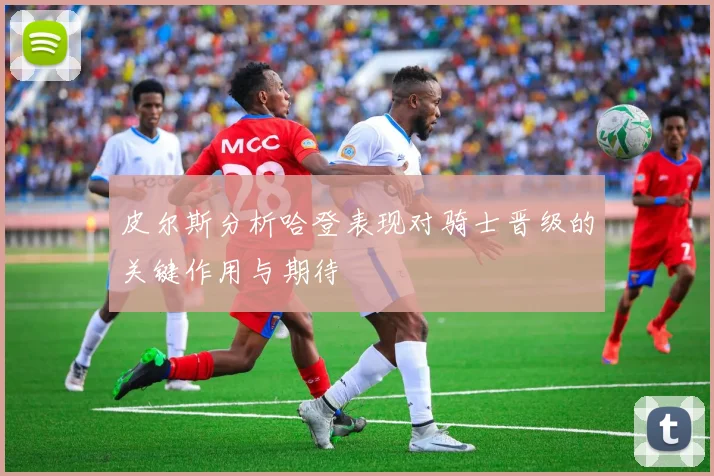 皮尔斯分析哈登表现对骑士晋级的关键作用与期待