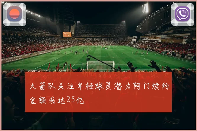 火箭队关注年轻球员潜力阿门续约金额或达25亿