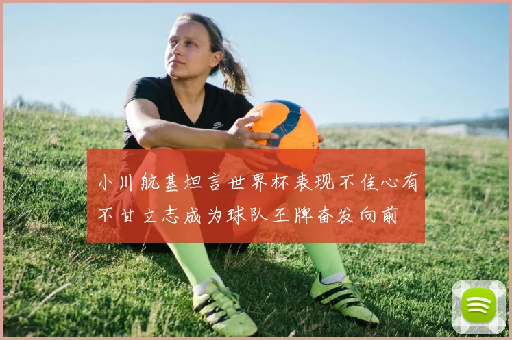 小川航基坦言世界杯表现不佳心有不甘立志成为球队王牌奋发向前