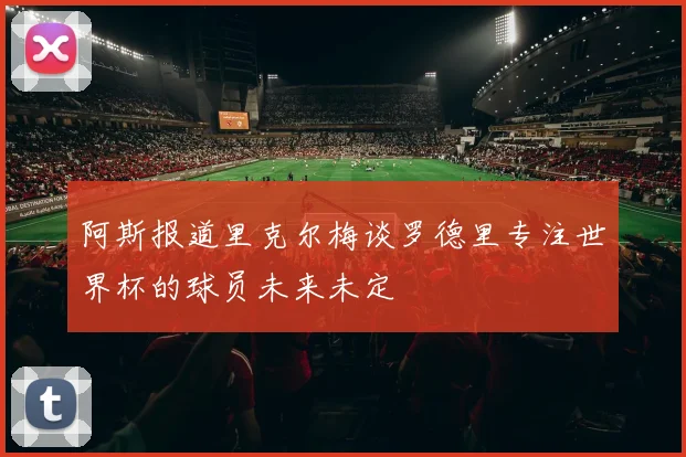 阿斯报道里克尔梅谈罗德里专注世界杯的球员未来未定
