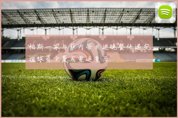 帕斯一家与萨内蒂共进晚餐传递友谊球员今夏或重返皇马
