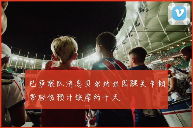 巴萨跟队消息贝尔纳尔因踝关节韧带轻伤预计缺席约十天