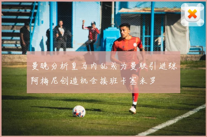 曼晚分析皇马内乱或为曼联引进琼阿梅尼创造机会接班卡塞米罗