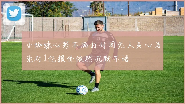 小蜘蛛心寒不满打封闭无人关心马竞对1亿报价依然沉默不语