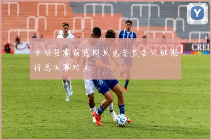 全明星赛前瞻斯派克李直言文班期待总决赛对决