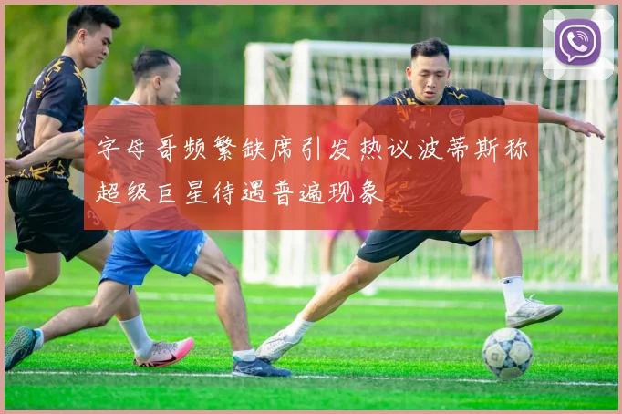 字母哥频繁缺席引发热议波蒂斯称超级巨星待遇普遍现象