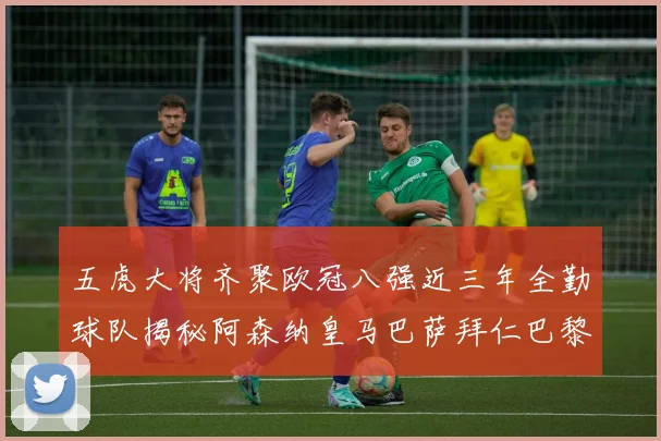 五虎大将齐聚欧冠八强近三年全勤球队揭秘阿森纳皇马巴萨拜仁巴黎的辉煌历程
