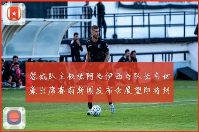 蓉城队主教练阿洛伊西与队长韦世豪出席赛前新闻发布会展望即将到来的比赛
