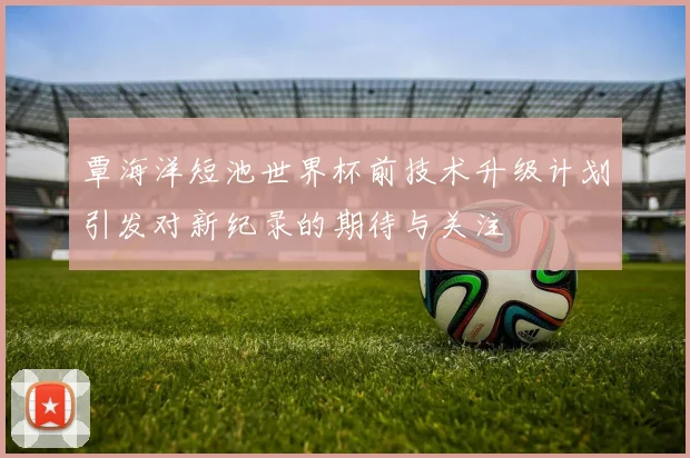 覃海洋短池世界杯前技术升级计划引发对新纪录的期待与关注