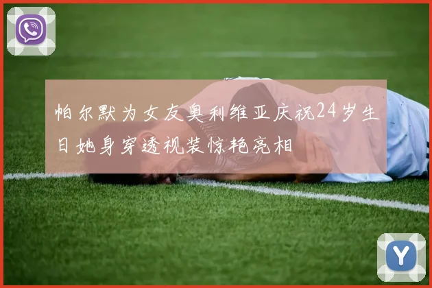 帕尔默为女友奥利维亚庆祝24岁生日她身穿透视装惊艳亮相